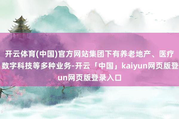 开云体育(中国)官方网站集团下有养老地产、医疗机构、数字科技等多种业务-开云「中国」kaiyun网页版登录入口
