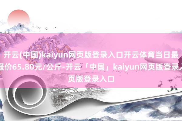 开云(中国)kaiyun网页版登录入口开云体育当日最高报价65.80元/公斤-开云「中国」kaiyun网页版登录入口