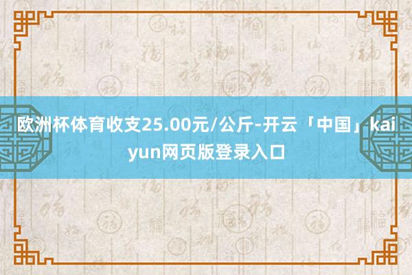 欧洲杯体育收支25.00元/公斤-开云「中国」kaiyun网页版登录入口